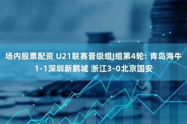 场内股票配资 U21联赛晋级组J组第4轮: 青岛海牛1-1深圳新鹏城 浙江3-0北京国安