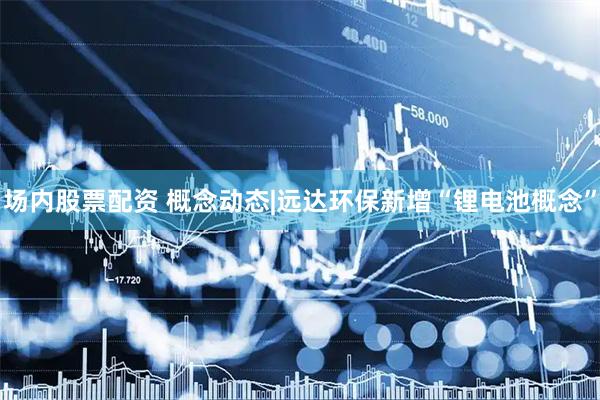 场内股票配资 概念动态|远达环保新增“锂电池概念”