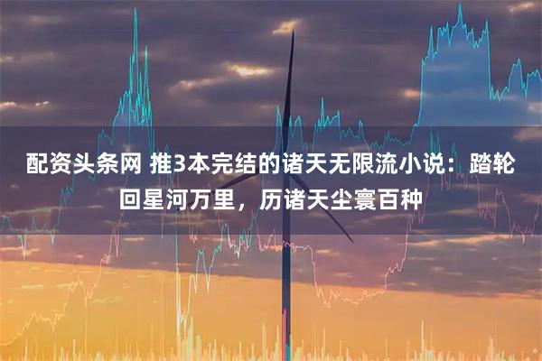 配资头条网 推3本完结的诸天无限流小说：踏轮回星河万里，历诸天尘寰百种
