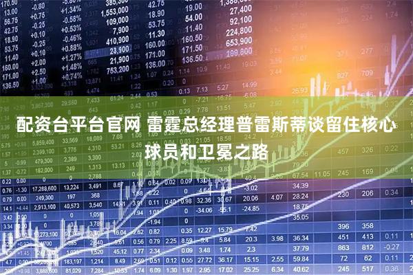 配资台平台官网 雷霆总经理普雷斯蒂谈留住核心球员和卫冕之路