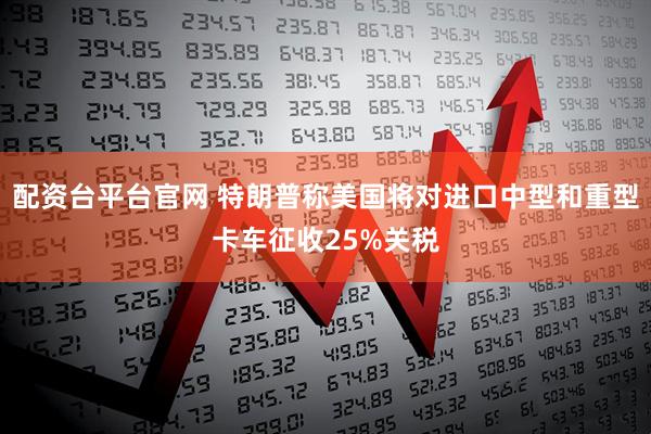 配资台平台官网 特朗普称美国将对进口中型和重型卡车征收25%关税