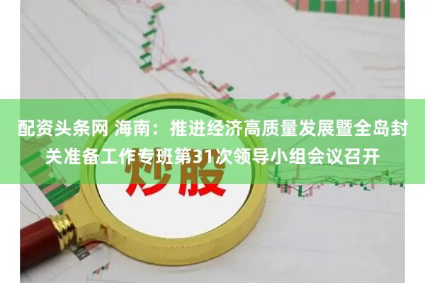 配资头条网 海南：推进经济高质量发展暨全岛封关准备工作专班第31次领导小组会议召开