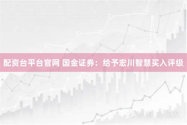 配资台平台官网 国金证券：给予宏川智慧买入评级