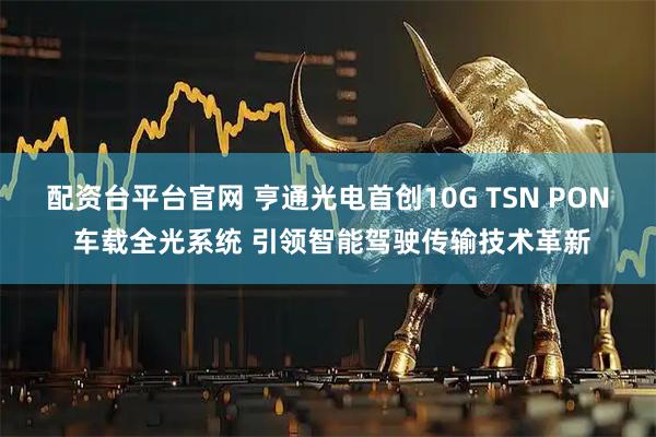 配资台平台官网 亨通光电首创10G TSN PON 车载全光系统 引领智能驾驶传输技术革新