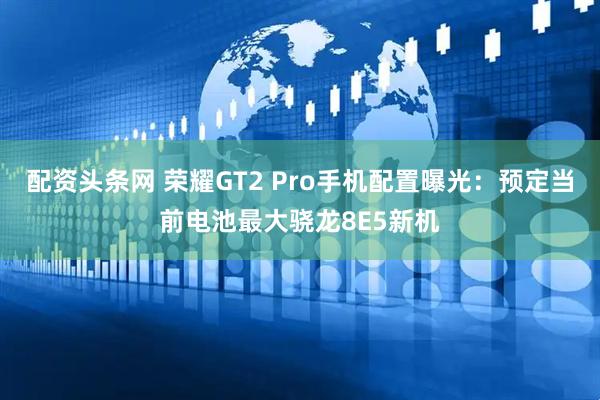 配资头条网 荣耀GT2 Pro手机配置曝光：预定当前电池最大骁龙8E5新机