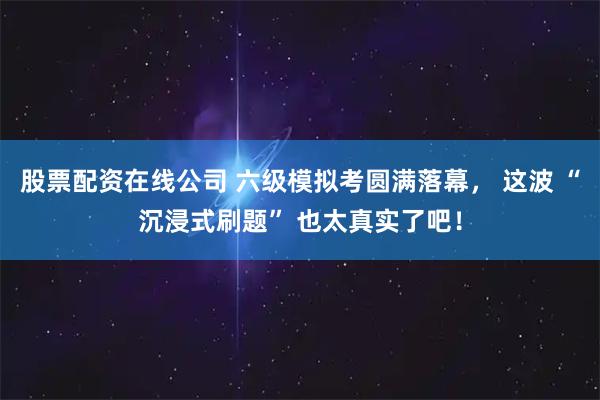 股票配资在线公司 六级模拟考圆满落幕， 这波 “沉浸式刷题” 也太真实了吧！