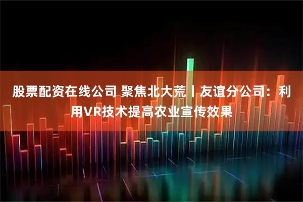 股票配资在线公司 聚焦北大荒丨友谊分公司：利用VR技术提高农业宣传效果