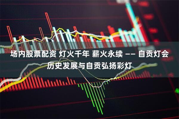 场内股票配资 灯火千年 薪火永续 —— 自贡灯会历史发展与自贡弘扬彩灯