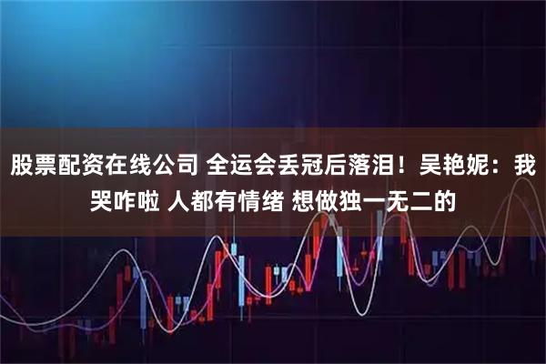 股票配资在线公司 全运会丢冠后落泪！吴艳妮：我哭咋啦 人都有情绪 想做独一无二的