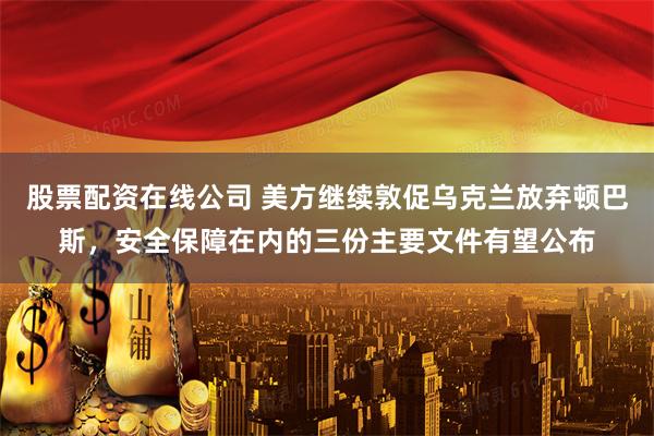 股票配资在线公司 美方继续敦促乌克兰放弃顿巴斯，安全保障在内的三份主要文件有望公布