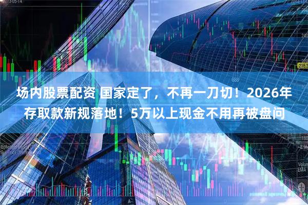 场内股票配资 国家定了，不再一刀切！2026年存取款新规落地！5万以上现金不用再被盘问