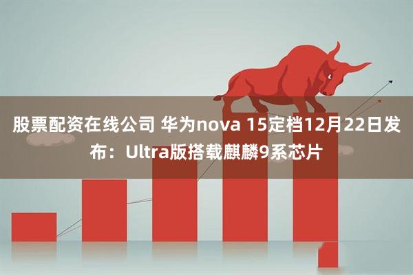 股票配资在线公司 华为nova 15定档12月22日发布：Ultra版搭载麒麟9系芯片