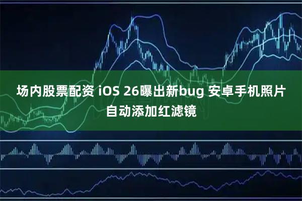 场内股票配资 iOS 26曝出新bug 安卓手机照片自动添加红滤镜