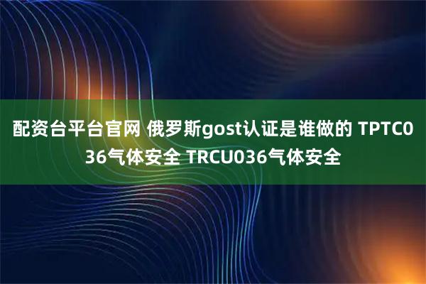 配资台平台官网 俄罗斯gost认证是谁做的 TPTC036气体安全 TRCU036气体安全