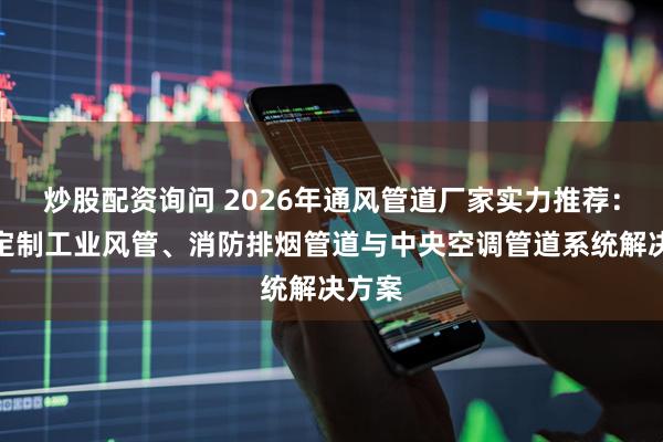 炒股配资询问 2026年通风管道厂家实力推荐：专业定制工业风管、消防排烟管道与中央空调管道系统解决方案
