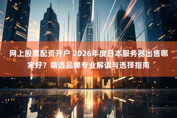 网上股票配资开户 2026年度日本服务器出售哪家好？精选品牌专业解读与选择指南