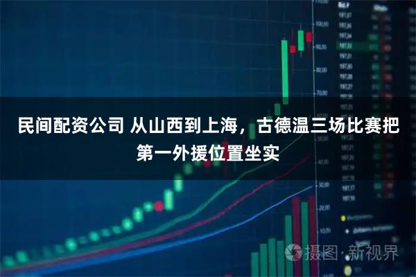 民间配资公司 从山西到上海，古德温三场比赛把第一外援位置坐实