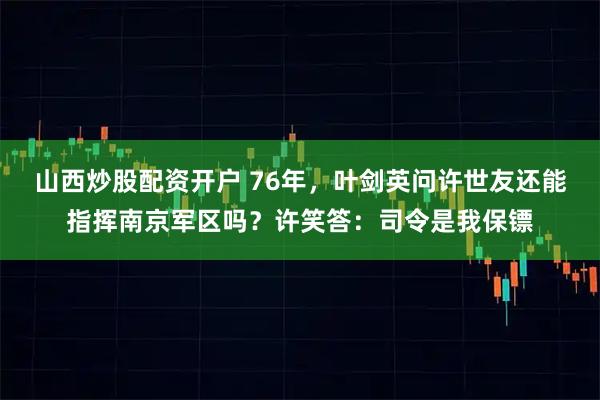 山西炒股配资开户 76年，叶剑英问许世友还能指挥南京军区吗？许笑答：司令是我保镖