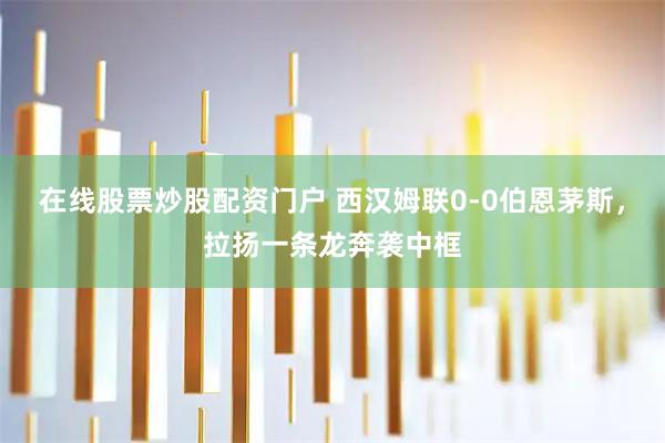 在线股票炒股配资门户 西汉姆联0-0伯恩茅斯，拉扬一条龙奔袭中框