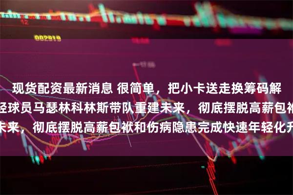 现货配资最新消息 很简单，把小卡送走换筹码解决薪资困局，快船用年轻球员马瑟林科林斯带队重建未来，彻底摆脱高薪包袱和伤病隐患完成快速年轻化升级
