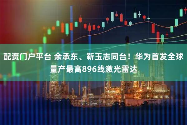 配资门户平台 余承东、靳玉志同台！华为首发全球量产最高896线激光雷达