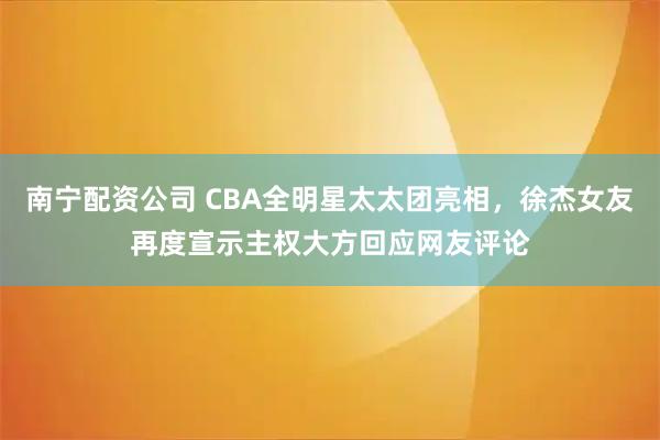 南宁配资公司 CBA全明星太太团亮相，徐杰女友再度宣示主权大方回应网友评论