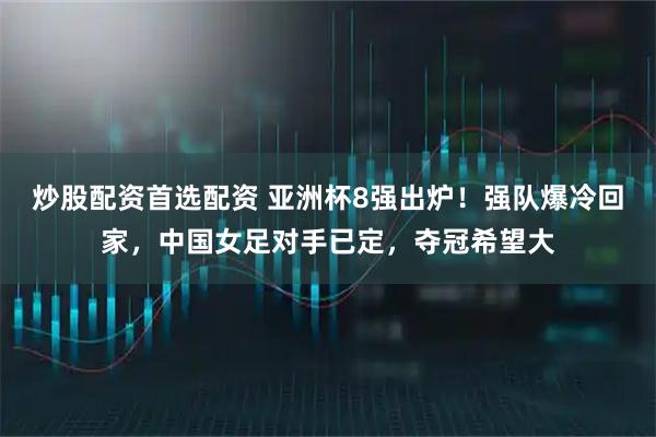 炒股配资首选配资 亚洲杯8强出炉！强队爆冷回家，中国女足对手已定，夺冠希望大