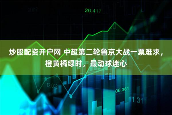炒股配资开户网 中超第二轮鲁京大战一票难求，橙黄橘绿时，最动球迷心