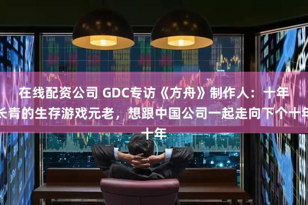 在线配资公司 GDC专访《方舟》制作人：十年长青的生存游戏元老，想跟中国公司一起走向下个十年