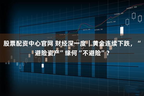 股票配资中心官网 财经深一度｜黄金连续下跌，“避险资产”缘何“不避险”？