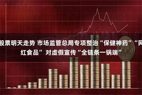 股票明天走势 市场监管总局专项整治“保健神药”“网红食品” 对虚假宣传“全链条一锅端”
