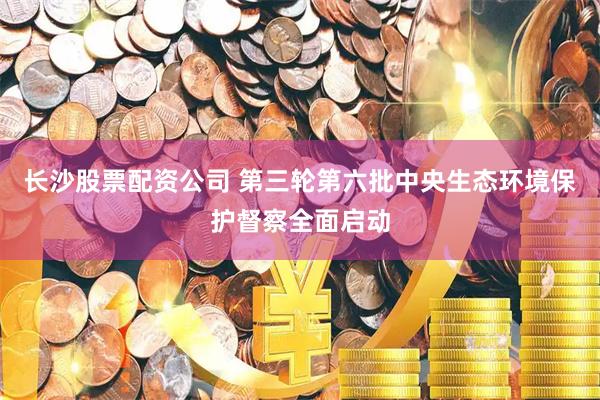 长沙股票配资公司 第三轮第六批中央生态环境保护督察全面启动