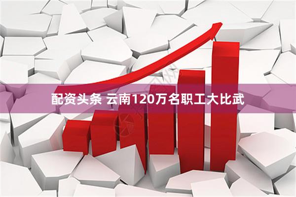 配资头条 云南120万名职工大比武