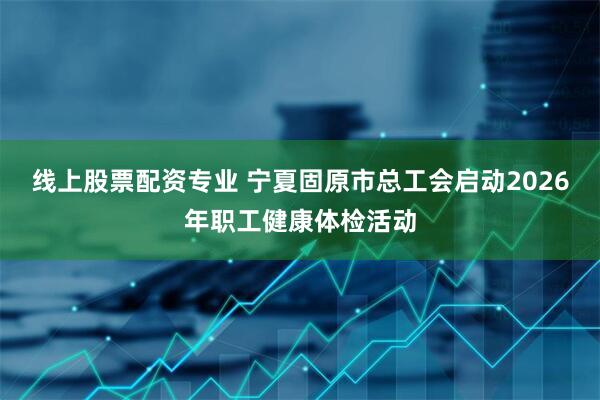 线上股票配资专业 宁夏固原市总工会启动2026年职工健康体检活动