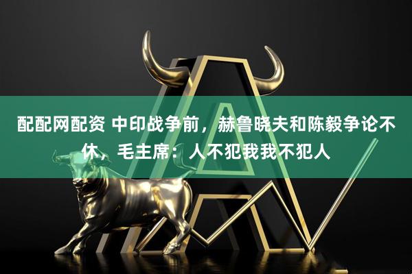 配配网配资 中印战争前，赫鲁晓夫和陈毅争论不休，毛主席：人不犯我我不犯人