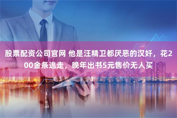 股票配资公司官网 他是汪精卫都厌恶的汉奸，花200金条逃走，晚年出书5元售价无人买