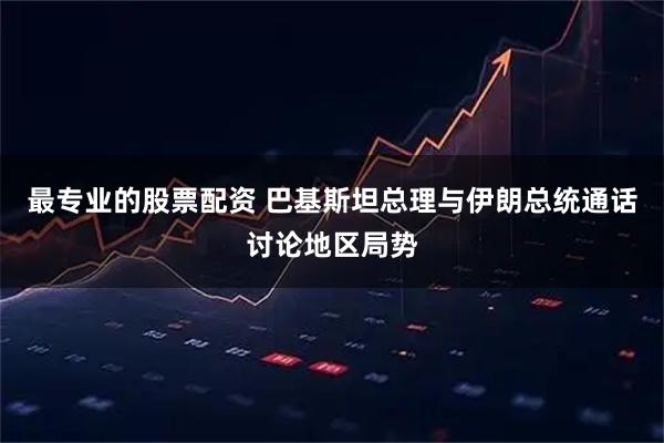 最专业的股票配资 巴基斯坦总理与伊朗总统通话讨论地区局势