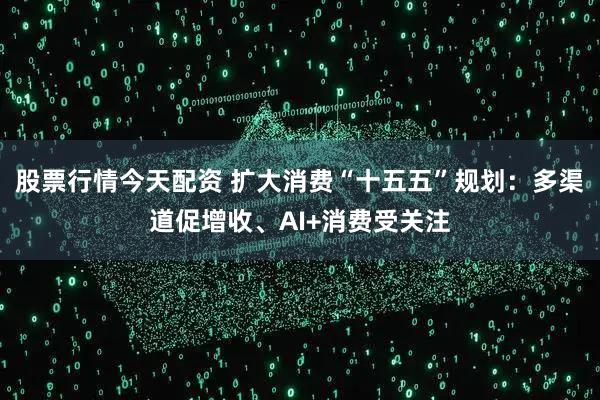 股票行情今天配资 扩大消费“十五五”规划：多渠道促增收、AI+消费受关注