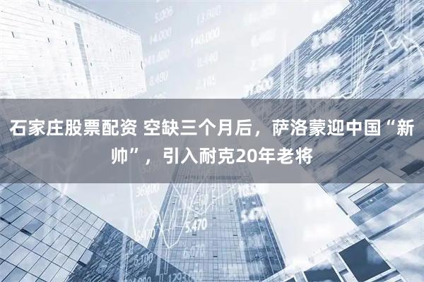 石家庄股票配资 空缺三个月后，萨洛蒙迎中国“新帅”，引入耐克20年老将