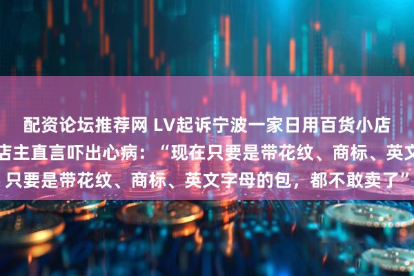 配资论坛推荐网 LV起诉宁波一家日用百货小店，商标纠纷持续三年，店主直言吓出心病：“现在只要是带花纹、商标、英文字母的包，都不敢卖了”